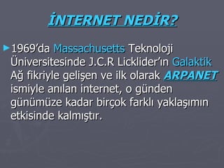 İNTERNET NEDİR? 1969’da  Massachusetts  Teknoloji Üniversitesinde J.C.R Licklider’ın  Galaktik  Ağ fikriyle gelişen ve ilk olarak  ARPANET   ismiyle anılan internet, o günden günümüze kadar birçok farklı yaklaşımın etkisinde kalmıştır. 