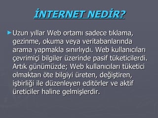 İNTERNET NEDİR? Uzun yıllar Web ortamı sadece tıklama, gezinme, okuma veya veritabanlarında arama yapmakla sınırlıydı. Web kullanıcıları çevrimiçi bilgiler üzerinde pasif tüketicilerdi. Artık günümüzde; Web kullanıcıları tüketici olmaktan öte bilgiyi üreten, değiştiren, işbirliği ile düzenleyen editörler ve aktif üreticiler haline gelmişlerdir. 