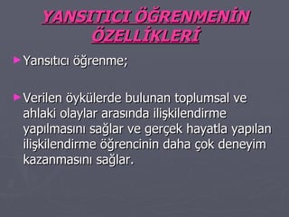 YANSITICI ÖĞRENMENİN ÖZELLİKLERİ Yansıtıcı öğrenme; Verilen öykülerde bulunan toplumsal ve ahlaki olaylar arasında ilişkilendirme yapılmasını sağlar ve gerçek hayatla yapılan ilişkilendirme öğrencinin daha çok deneyim kazanmasını sağlar. 