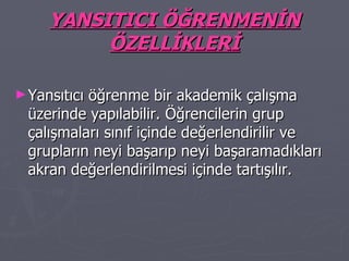 YANSITICI ÖĞRENMENİN ÖZELLİKLERİ Yansıtıcı öğrenme bir akademik çalışma üzerinde yapılabilir. Öğrencilerin grup çalışmaları sınıf içinde değerlendirilir ve grupların neyi başarıp neyi başaramadıkları akran değerlendirilmesi içinde tartışılır. 