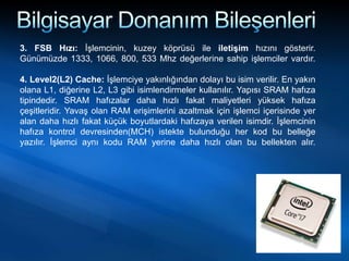 3. FSB Hızı: İşlemcinin, kuzey köprüsü ile iletişim hızını gösterir.
Günümüzde 1333, 1066, 800, 533 Mhz değerlerine sahip işlemciler vardır.
4. Level2(L2) Cache: İşlemciye yakınlığından dolayı bu isim verilir. En yakın
olana L1, diğerine L2, L3 gibi isimlendirmeler kullanılır. Yapısı SRAM hafıza
tipindedir. SRAM hafızalar daha hızlı fakat maliyetleri yüksek hafıza
çeşitleridir. Yavaş olan RAM erişimlerini azaltmak için işlemci içerisinde yer
alan daha hızlı fakat küçük boyutlardaki hafızaya verilen isimdir. İşlemcinin
hafıza kontrol devresinden(MCH) istekte bulunduğu her kod bu belleğe
yazılır. İşlemci aynı kodu RAM yerine daha hızlı olan bu bellekten alır.
 