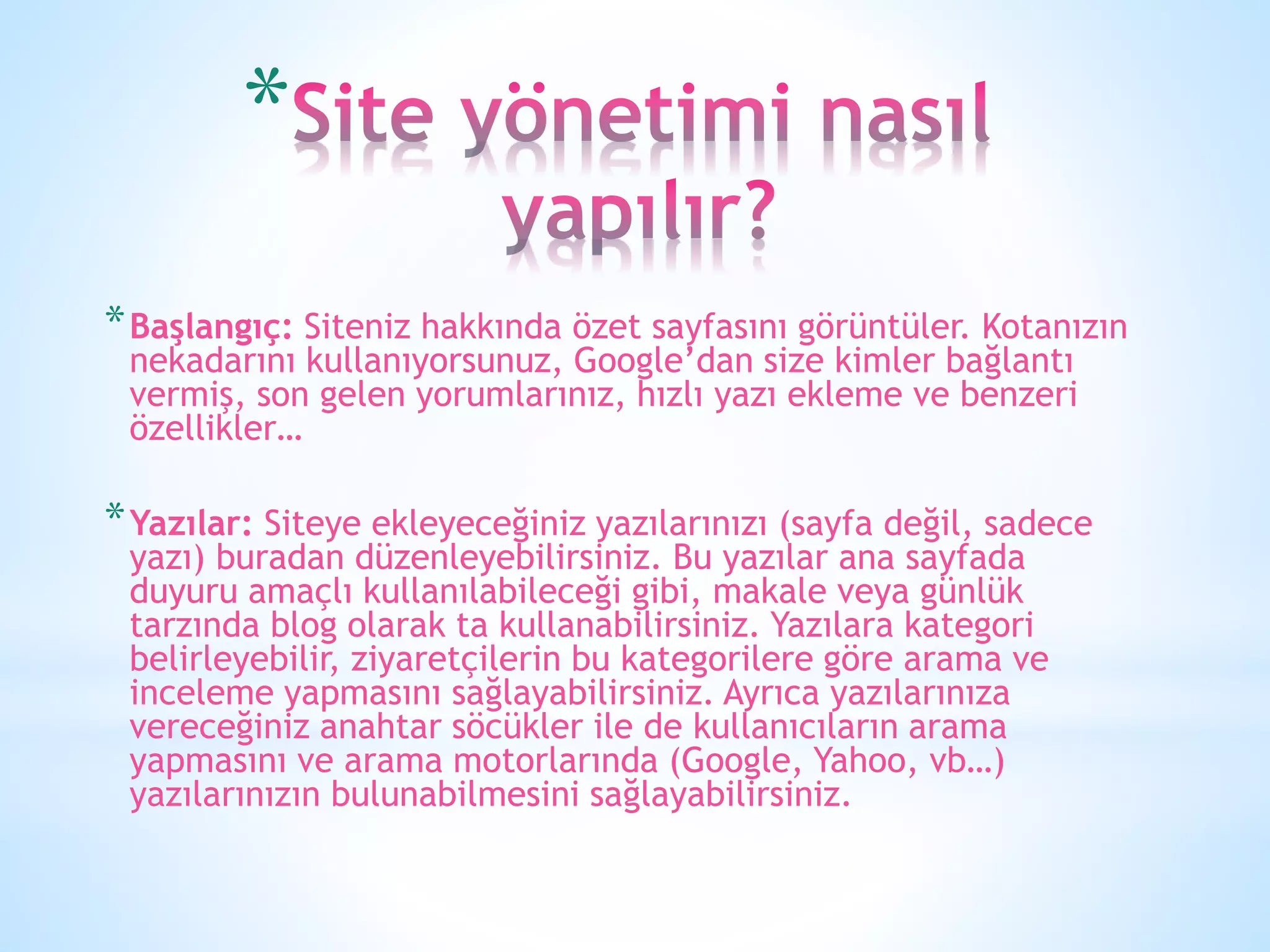 *
*Başlangıç: Siteniz hakkında özet sayfasını görüntüler. Kotanızın
nekadarını kullanıyorsunuz, Google’dan size kimler bağlantı
vermiş, son gelen yorumlarınız, hızlı yazı ekleme ve benzeri
özellikler…
*Yazılar: Siteye ekleyeceğiniz yazılarınızı (sayfa değil, sadece
yazı) buradan düzenleyebilirsiniz. Bu yazılar ana sayfada
duyuru amaçlı kullanılabileceği gibi, makale veya günlük
tarzında blog olarak ta kullanabilirsiniz. Yazılara kategori
belirleyebilir, ziyaretçilerin bu kategorilere göre arama ve
inceleme yapmasını sağlayabilirsiniz. Ayrıca yazılarınıza
vereceğiniz anahtar söcükler ile de kullanıcıların arama
yapmasını ve arama motorlarında (Google, Yahoo, vb…)
yazılarınızın bulunabilmesini sağlayabilirsiniz.
 