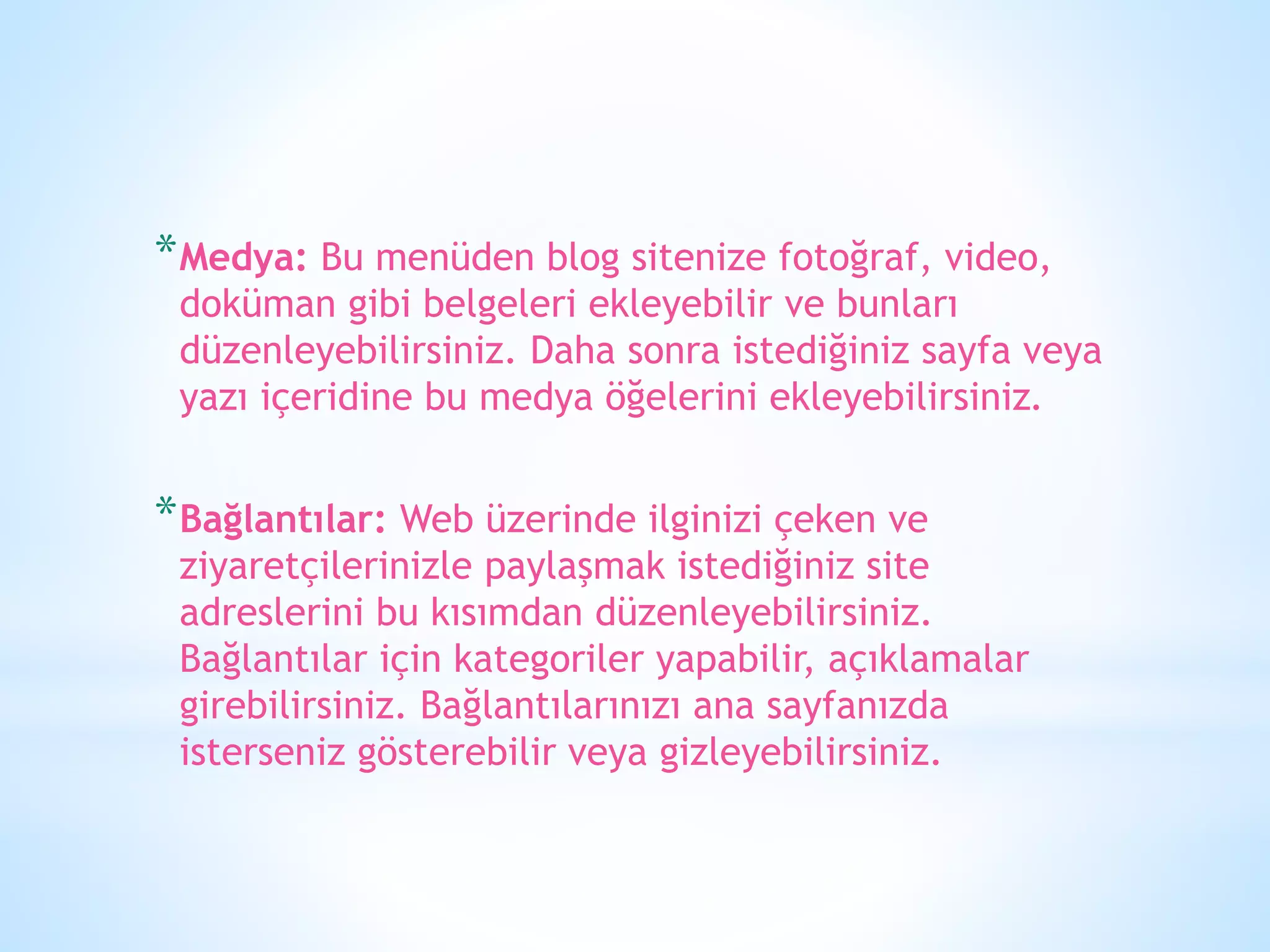 *Medya: Bu menüden blog sitenize fotoğraf, video,
doküman gibi belgeleri ekleyebilir ve bunları
düzenleyebilirsiniz. Daha sonra istediğiniz sayfa veya
yazı içeridine bu medya öğelerini ekleyebilirsiniz.
*Bağlantılar: Web üzerinde ilginizi çeken ve
ziyaretçilerinizle paylaşmak istediğiniz site
adreslerini bu kısımdan düzenleyebilirsiniz.
Bağlantılar için kategoriler yapabilir, açıklamalar
girebilirsiniz. Bağlantılarınızı ana sayfanızda
isterseniz gösterebilir veya gizleyebilirsiniz.
 