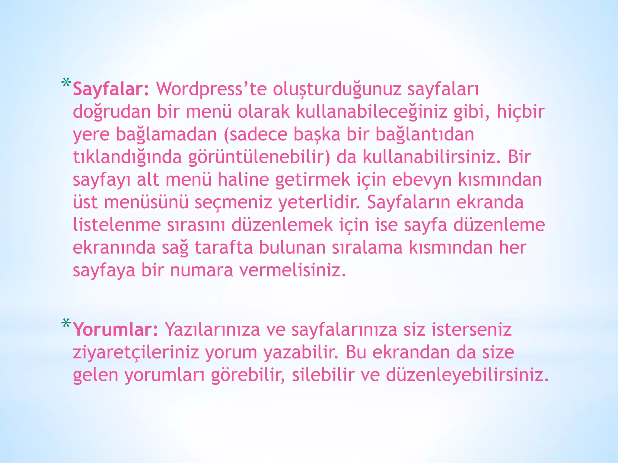 *Sayfalar: Wordpress’te oluşturduğunuz sayfaları
doğrudan bir menü olarak kullanabileceğiniz gibi, hiçbir
yere bağlamadan (sadece başka bir bağlantıdan
tıklandığında görüntülenebilir) da kullanabilirsiniz. Bir
sayfayı alt menü haline getirmek için ebevyn kısmından
üst menüsünü seçmeniz yeterlidir. Sayfaların ekranda
listelenme sırasını düzenlemek için ise sayfa düzenleme
ekranında sağ tarafta bulunan sıralama kısmından her
sayfaya bir numara vermelisiniz.
*Yorumlar: Yazılarınıza ve sayfalarınıza siz isterseniz
ziyaretçileriniz yorum yazabilir. Bu ekrandan da size
gelen yorumları görebilir, silebilir ve düzenleyebilirsiniz.
 
