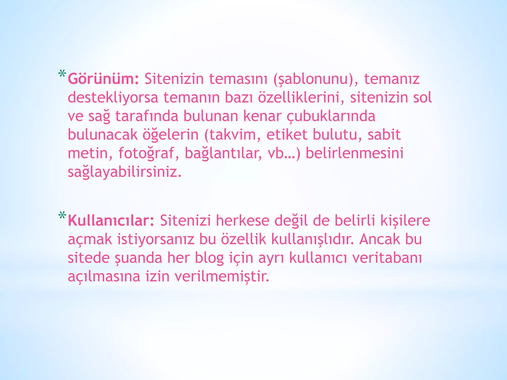 *Görünüm: Sitenizin temasını (şablonunu), temanız
destekliyorsa temanın bazı özelliklerini, sitenizin sol
ve sağ tarafında bulunan kenar çubuklarında
bulunacak öğelerin (takvim, etiket bulutu, sabit
metin, fotoğraf, bağlantılar, vb…) belirlenmesini
sağlayabilirsiniz.
*Kullanıcılar: Sitenizi herkese değil de belirli kişilere
açmak istiyorsanız bu özellik kullanışlıdır. Ancak bu
sitede şuanda her blog için ayrı kullanıcı veritabanı
açılmasına izin verilmemiştir.
 
