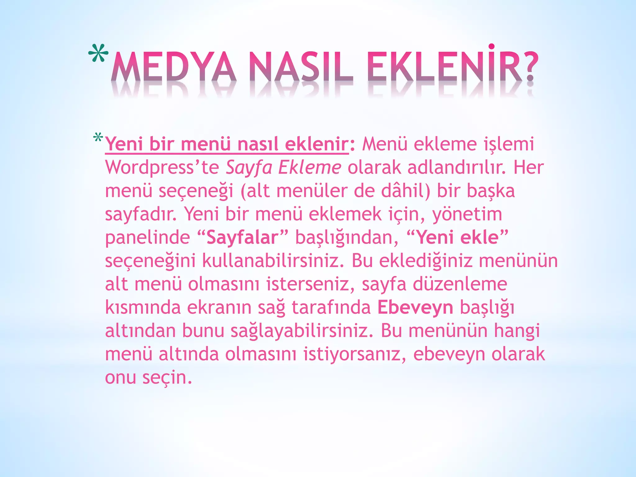 *Yeni bir menü nasıl eklenir: Menü ekleme işlemi
Wordpress’te Sayfa Ekleme olarak adlandırılır. Her
menü seçeneği (alt menüler de dâhil) bir başka
sayfadır. Yeni bir menü eklemek için, yönetim
panelinde “Sayfalar” başlığından, “Yeni ekle”
seçeneğini kullanabilirsiniz. Bu eklediğiniz menünün
alt menü olmasını isterseniz, sayfa düzenleme
kısmında ekranın sağ tarafında Ebeveyn başlığı
altından bunu sağlayabilirsiniz. Bu menünün hangi
menü altında olmasını istiyorsanız, ebeveyn olarak
onu seçin.
*
 