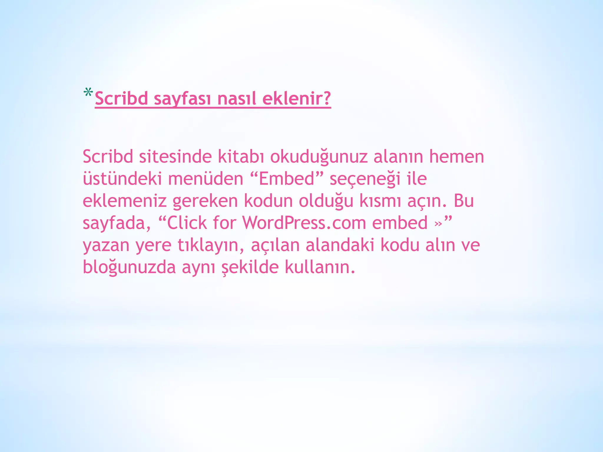*Scribd sayfası nasıl eklenir?
Scribd sitesinde kitabı okuduğunuz alanın hemen
üstündeki menüden “Embed” seçeneği ile
eklemeniz gereken kodun olduğu kısmı açın. Bu
sayfada, “Click for WordPress.com embed »”
yazan yere tıklayın, açılan alandaki kodu alın ve
bloğunuzda aynı şekilde kullanın.
 