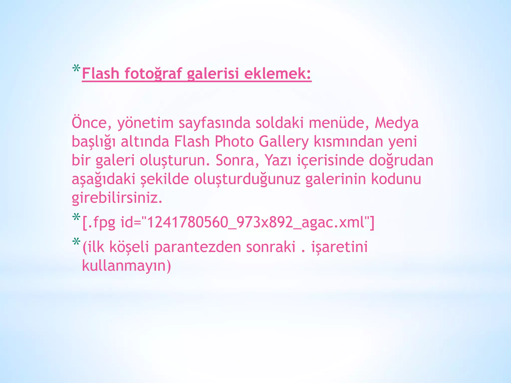 *Flash fotoğraf galerisi eklemek:
Önce, yönetim sayfasında soldaki menüde, Medya
başlığı altında Flash Photo Gallery kısmından yeni
bir galeri oluşturun. Sonra, Yazı içerisinde doğrudan
aşağıdaki şekilde oluşturduğunuz galerinin kodunu
girebilirsiniz.
*[.fpg id="1241780560_973x892_agac.xml"]
*(ilk köşeli parantezden sonraki . işaretini
kullanmayın)
 