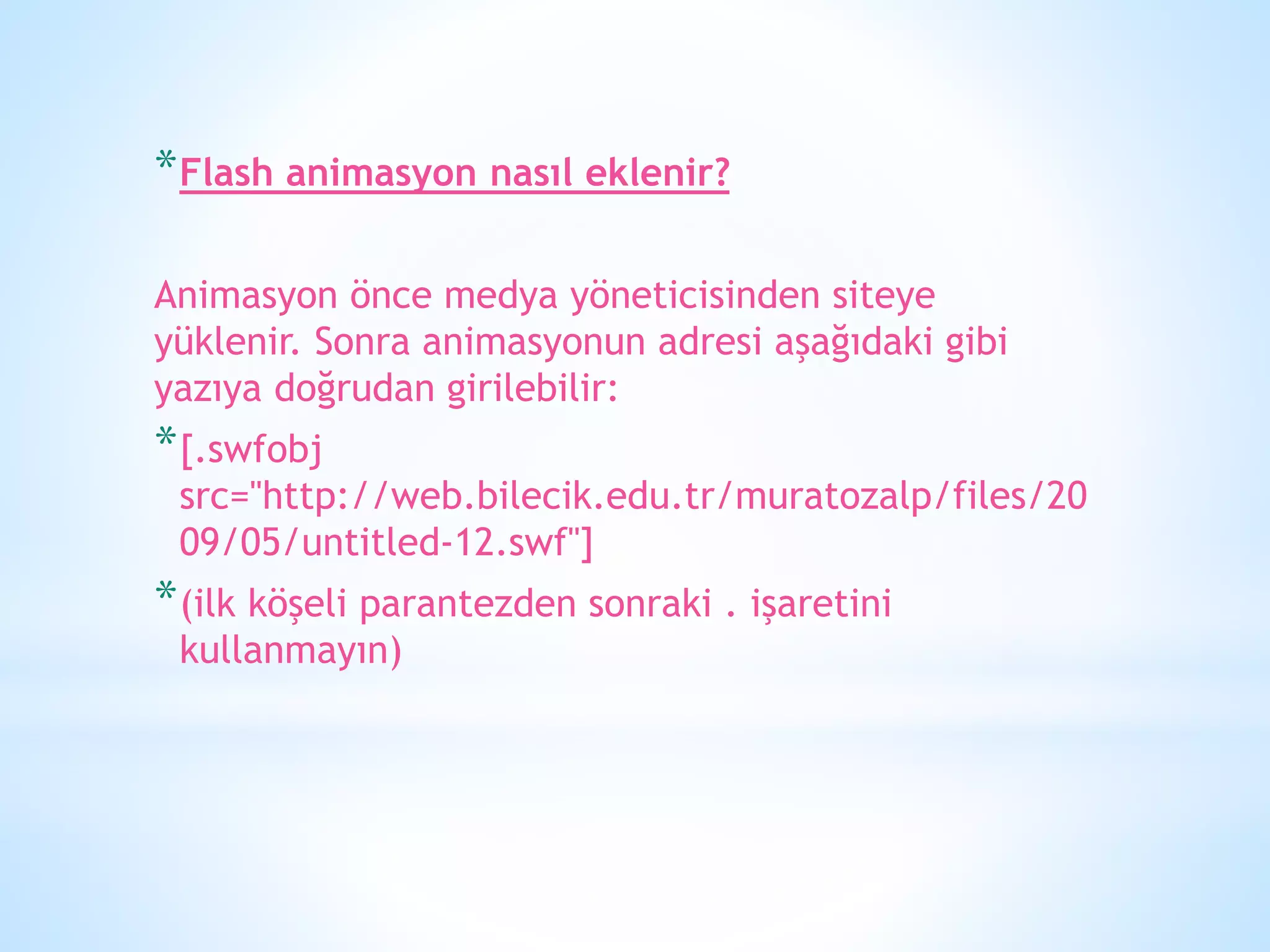 *Flash animasyon nasıl eklenir?
Animasyon önce medya yöneticisinden siteye
yüklenir. Sonra animasyonun adresi aşağıdaki gibi
yazıya doğrudan girilebilir:
*[.swfobj
src="http://web.bilecik.edu.tr/muratozalp/files/20
09/05/untitled-12.swf"]
*(ilk köşeli parantezden sonraki . işaretini
kullanmayın)
 