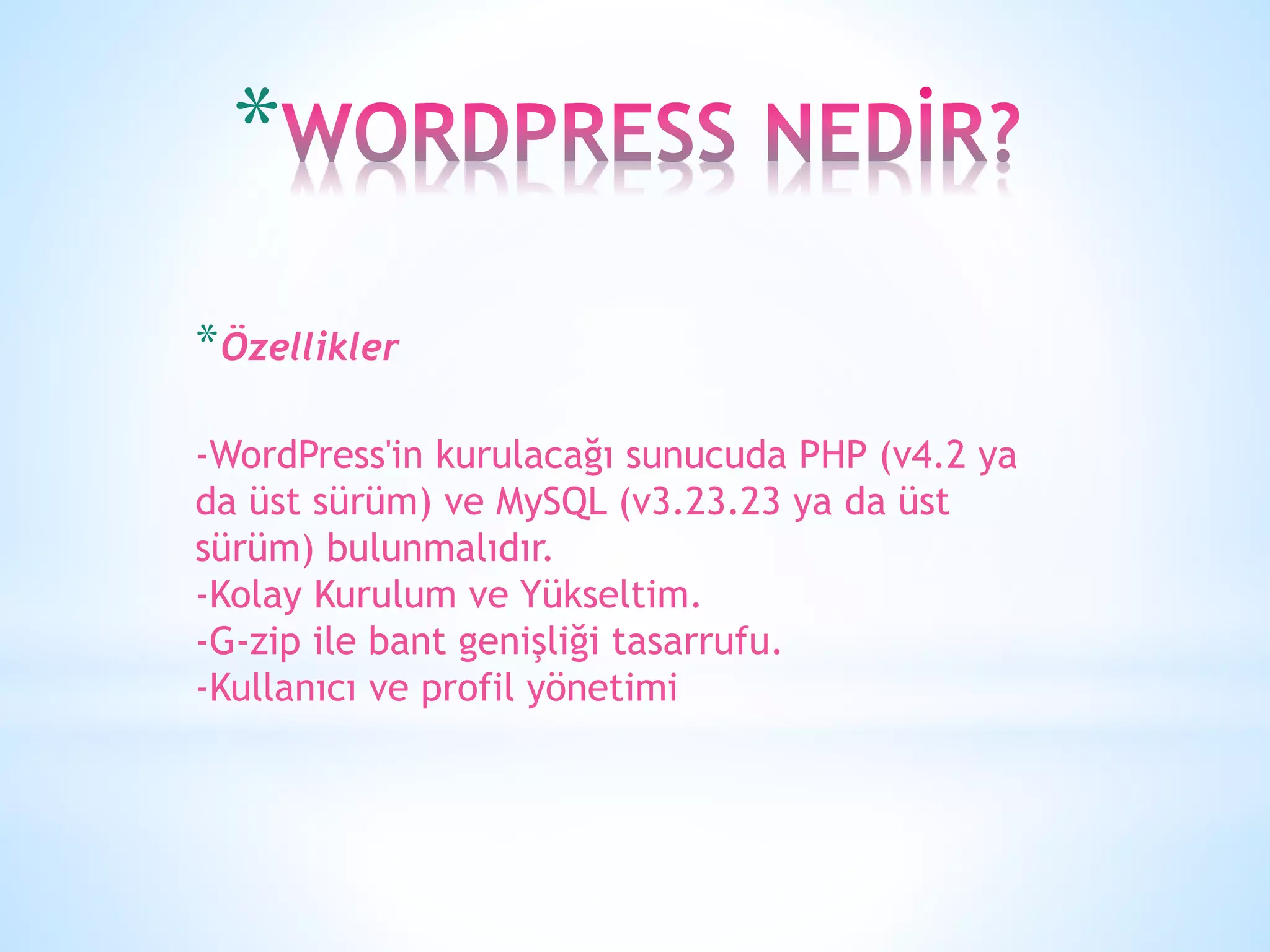 *
*Özellikler
-WordPress'in kurulacağı sunucuda PHP (v4.2 ya
da üst sürüm) ve MySQL (v3.23.23 ya da üst
sürüm) bulunmalıdır.
-Kolay Kurulum ve Yükseltim.
-G-zip ile bant genişliği tasarrufu.
-Kullanıcı ve profil yönetimi
 