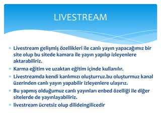 Livestream gelişmiş özellikleri ile canlı yayın yapacağımız bir site olup bu sitede kamara ile yayın yapılıp izleyenlere aktarabiliriz.Karma eğitim ve uzaktan eğitim içinde kullanılır.Livestreamda kendi kanlımızı oluşturruz.bu oluşturmuz kanal üzerinden canlı yayın yapabilir izleyenlere ulaşırız.Bu yapmış olduğumuz canlı yayınları enbed özelliği ile diğer sitelerde de yayınlayabiliriz.livestream ücretsiz olup dilideingilicedirLIVESTREAM 