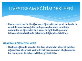 Livestream.com ile bir öğretmen öğrencilerine farklı mekanlarda olsa bile hazırlayacağı bir canlı yayınla konuları rahatlıkla anlatabilir ve öğrencilerde o konu ile ilgili farklı yayınları izleyerek konu hakkında daha fazla bilgi elde edebilirler. UZAKTAN EĞİTİMDEKİ YERİ? Uzaktan eğitimde konuları bir ders kitabından sıkıcı bir şekilde öğrencilere aktarmak yerine livestream.com dan oluşturulacak bir canlı yanın ile daha zevkli hale getirilebilir. LIVESTREAM EĞİTİMDEKİ YERİ