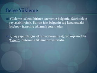Belge Yükleme11)Yükleme işelemi bitince isterseniz belgenizi facebook ta paylaşabilirsiniz. Bunun için belgenin sağ kenarındaki facebook işaretine tıklamak yeterli olur.12) Çıkış yapamk için  ekranın ekranın sağ üst köşesindeki “logout”  butonuna tıklamanız yeterlidir.