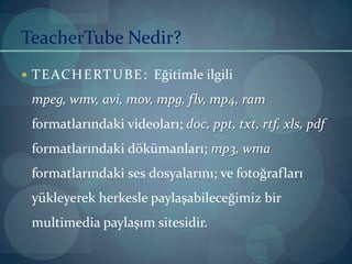 TeacherTube Nedir?TEACHERTUBE:  Eğitimle ilgili mpeg, wmv, avi, mov, mpg, flv, mp4, ram formatlarındaki videoları; doc, ppt, txt, rtf, xls, pdf formatlarındaki dökümanları; mp3, wmaformatlarındaki sesdosyalarını; ve fotoğrafları yükleyerek herkesle paylaşabileceğimiz bir multimedia paylaşım sitesidir.