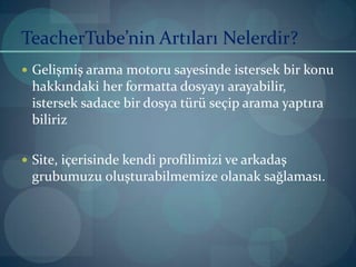 TeacherTube’nin Artıları Nelerdir?Gelişmiş arama motoru sayesinde istersek bir konu hakkındaki her formatta dosyayı arayabilir, istersek sadace bir dosya türü seçip arama yaptıra bilirizSite, içerisinde kendi profilimizi ve arkadaş grubumuzu oluşturabilmemize olanak sağlaması.