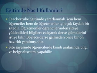 Eğitimde Nasıl Kullanılır?Teachertube eğitimde yararlanmak  için hem öğrenciler hem de öğretmenler için çok faydalı bir sitedir. Öğretmenler öğrencilerinden siteye yükledikleri bilgilere çalışarak derse gelmelerini istiye bilir. Böylece derse gelmeden önce bir ön hazırlık yapılmış olur.Site sayesinde öğrencilerde kendi aralarında bilgi  ve belge alışveirsi yapabilir.