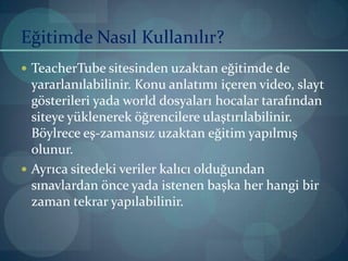 Eğitimde Nasıl Kullanılır?TeacherTube sitesinden uzaktan eğitimde de yararlanılabilinir. Konu anlatımı içeren video, slayt gösterileri yada world dosyaları hocalar tarafından siteye yüklenerek öğrencilere ulaştırılabilinir. Böylrece eş-zamansız uzaktan eğitim yapılmış olunur.Ayrıca sitedeki veriler kalıcı olduğundan sınavlardan önce yada istenen başka her hangi bir zaman tekrar yapılabilinir.