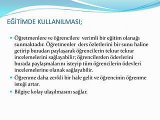 EĞİTİMDE KULLANILMASI;Öğretmenlere ve öğrencilere  verimli bir eğitim olanağı sunmaktadır. Öğretmenler  ders özletlerini bir sunu haline getirip buradan paylaşarak öğrencilerin tekrar tekrar incelemelerini sağlayabilir; öğrencilerden ödevlerini burada paylaşmalarını isteyip tüm öğrencilerin ödevleri incelemelerine olanak sağlayabilir.Öğrenme daha zevkli bir hale gelit ve öğrencinin öğrenme isteği artar.Bilgiye kolay ulaşılmasını sağlar.