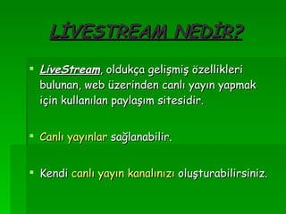 LİVESTREAM NEDİR? LiveStream , oldukça gelişmiş özellikleri bulunan, web üzerinden canlı yayın yapmak için kullanılan paylaşım sitesidir. Canlı yayınlar  sağlanabilir. Kendi  canlı yayın kanalınızı  oluşturabilirsiniz. 