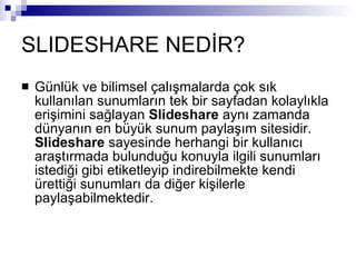 SLIDESHARE NEDİR? Günlük ve bilimsel çalışmalarda çok sık kullanılan sunumların tek bir sayfadan kolaylıkla erişimini sağlayan  Slideshare  aynı zamanda dünyanın en büyük sunum paylaşım sitesidir.  Slideshare  sayesinde herhangi bir kullanıcı araştırmada bulunduğu konuyla ilgili sunumları istediği gibi etiketleyip indirebilmekte kendi ürettiği sunumları da diğer kişilerle paylaşabilmektedir.  