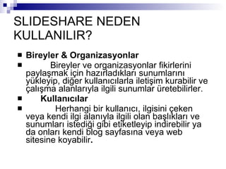 SLIDESHARE NEDEN KULLANILIR? Bireyler & Organizasyonlar            Bireyler ve organizasyonlar   fikirlerini paylaşmak için hazırladıkları sunumlarını yükleyip, diğer kullanıcılarla iletişim kurabilir ve çalışma alanlarıyla ilgili sunumlar üretebilirler.        Kullanıcılar              Herhangi bir kullanıcı, ilgisini çeken veya kendi ilgi alanıyla ilgili olan başlıkları ve sunumları istediği gibi etiketleyip indirebilir ya da onları kendi blog sayfasına veya web sitesine koyabilir . 