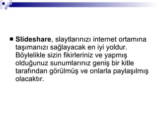 Slideshare , slaytlarınızı internet ortamına taşımanızı sağlayacak en iyi yoldur. Böylelikle sizin fikirleriniz ve yapmış olduğunuz sunumlarınız geniş bir kitle tarafından görülmüş ve onlarla paylaşılmış olacaktır. 