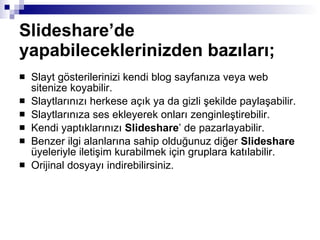 Slideshare’de yapabileceklerinizden bazıları;   Slayt gösterilerinizi kendi blog sayfanıza veya web sitenize koyabilir.  Slaytlarınızı herkese açık ya da gizli şekilde paylaşabilir.  Slaytlarınıza ses ekleyerek onları zenginleştirebilir.  Kendi yaptıklarınızı  Slideshare ’ de pazarlayabilir.  Benzer ilgi alanlarına sahip olduğunuz diğer  Slideshare  üyeleriyle iletişim kurabilmek için gruplara katılabilir.  Orijinal dosyayı indirebilirsiniz.  
