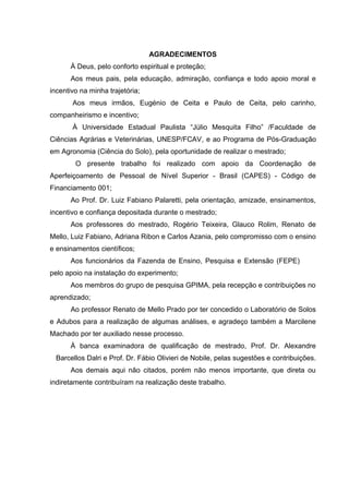 AGRADECIMENTOS
À Deus, pelo conforto espiritual e proteção;
Aos meus pais, pela educação, admiração, confiança e todo apoio moral e
incentivo na minha trajetória;
Aos meus irmãos, Eugénio de Ceita e Paulo de Ceita, pelo carinho,
companheirismo e incentivo;
À Universidade Estadual Paulista “Júlio Mesquita Filho” /Faculdade de
Ciências Agrárias e Veterinárias, UNESP/FCAV, e ao Programa de Pós-Graduação
em Agronomia (Ciência do Solo), pela oportunidade de realizar o mestrado;
O presente trabalho foi realizado com apoio da Coordenação de
Aperfeiçoamento de Pessoal de Nível Superior - Brasil (CAPES) - Código de
Financiamento 001;
Ao Prof. Dr. Luiz Fabiano Palaretti, pela orientação, amizade, ensinamentos,
incentivo e confiança depositada durante o mestrado;
Aos professores do mestrado, Rogério Teixeira, Glauco Rolim, Renato de
Mello, Luiz Fabiano, Adriana Ribon e Carlos Azania, pelo compromisso com o ensino
e ensinamentos científicos;
Aos funcionários da Fazenda de Ensino, Pesquisa e Extensão (FEPE)
pelo apoio na instalação do experimento;
Aos membros do grupo de pesquisa GPIMA, pela recepção e contribuições no
aprendizado;
Ao professor Renato de Mello Prado por ter concedido o Laboratório de Solos
e Adubos para a realização de algumas análises, e agradeço também a Marcilene
Machado por ter auxiliado nesse processo.
À banca examinadora de qualificação de mestrado, Prof. Dr. Alexandre
Barcellos Dalri e Prof. Dr. Fábio Olivieri de Nobile, pelas sugestões e contribuições.
Aos demais aqui não citados, porém não menos importante, que direta ou
indiretamente contribuíram na realização deste trabalho.
 