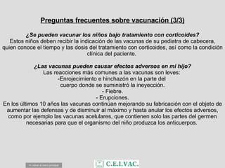 Preguntas frecuentes sobre vacunación (3/3) ¿Se pueden vacunar los niños bajo tratamiento con corticoides? Estos niños deben recibir la indicación de las vacunas de su pediatra de cabecera, quien conoce el tiempo y las dosis del tratamiento con corticoides, así como la condición clínica del paciente.  ¿Las vacunas pueden causar efectos adversos en mi hijo? Las reacciones más comunes a las vacunas son leves:  Enrojecimiento e hinchazón en la parte del  cuerpo donde se suministró la ineyección. - Fiebre. - Erupciones. En los últimos 10 años las vacunas continúan mejorando su fabricación con el objeto de aumentar las defensas y de disminuir al máximo y hasta anular los efectos adversos, como por ejemplo las vacunas acelulares, que contienen solo las partes del germen necesarias para que el organismo del niño produzca los anticuerpos.  <= volver al menú principal 