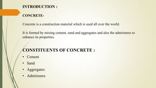 INTRODUCTION :
CONCRETE-
Concrete is a construction material which is used all over the world.
It is formed by mixing cement, sand and aggregates and also the admixtures to
enhance its properties.
CONSTITUENTS OF CONCRETE :
• Cement
• Sand
• Aggregates
• Admixtures
 