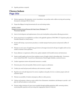 • Expedite purchases as required.
Clarence Jackson
Page One
(Continued)
• Perform negotiations, file preparation, invoice reconciliation, issue purchase orders, address receiving and accounting
discrepancies and prepare files for closeout.
• Prepare due diligence/vetting documentation for new and existing vendors.
04/2015-12/2015
Chugach Govnment Services/Potomac Job Corps Center, Washington, DC
Procurement Specialist
• Assist in the development and implementation of new and revised policies and procedures affecting procurement.
• Ensure procurement is accomplished in accordance with applicable regulations (FAR, PRH, CC Acquisition policy and
Procedure Manual) in a timely manner.
• Provide staff training in procurement procedures, to include improper business practices and personal conflicts of
interest.
• Maintain an active source of supply listing, government and nongovernmental, for all types of supplies and/or services
needed to maintain Center operations.
• Ensure adherence to requirements, delivery time, quality standards.) of all awarded contracts and subcontracts.
• Acquire needed supplies and services from mandatory sources of supply as listed in descending order. Government
excess, Federal Prison IND. General Serves Administration, Federal Supply Schedules, commercial sources.
• Conduct negotiation sessions with potential contractors, as needed.
• Determine price is fair and reasonable of bids received in response to solicitations.
• Conduct pre-award and post-award conferences with contractors, as needed.
• Regularly assess and audit department for contract compliance and quality of service to students; prepare audit and
assessment reports.
• Maintain accountability of students and property; adherer to safety practices.
• Cultivate and maintain a climate on center, which is free of harassment, intimidation, and disrespect to provide a safe
place for staff and students to work and learn.
• Promote student attainment of career success standards through modeling appropriate skills, mentoring students,
monitoring skills acquisition and intervening when inappropriate behavior is observed.
 