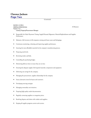 Clarence Jackson
Page Two
(Continued)
04/2014-11/2014
SallyPort Global Services Al Mansour
Bagdad, Iraq
Country Property/Procurement Manager
• Responsible for Order Placement Timing, Supply/Demand Alignment, Material Replenishment and Supplier
Performance.
• Maintain a full inventory of all companies existing and future assets and belongings.
• Continuous monitoring, evaluating and improving supplier performance.
• Sourcing the most affordable materials for the company’s manufacturing process.
• Projecting stock levels.
• Reviewing tenders and bids.
• Controlling the purchasing budget.
• Monitoring delivery times to ensure they are on time.
• Ensuring the adequate supply of all required materials, components and equipment.
• Delivering cost savings for the company.
• Managing the procurement, supplier relationships for the company.
• Source alternative items for buyers and customers.
• Developing sourcing strategies.
• Managing commodity cost initiatives.
• Preparing high quality tender documentation.
• Regularly contacting suppliers to renegotiate prices.
• Resolving disputes and claims with vendors and suppliers.
• Keeping all supplier programs current and accurate.
 