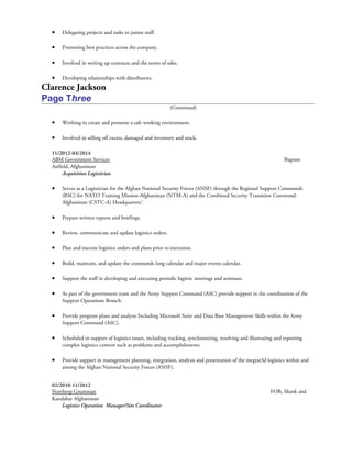 • Delegating projects and tasks to junior staff.
• Promoting best practices across the company.
• Involved in writing up contracts and the terms of sales.
• Developing relationships with distributors.
Clarence Jackson
Page Three
(Continued)
• Working to create and promote a safe working environment.
• Involved in selling off excess, damaged and inventory and stock.
11/2012-04/2014
ABM Government Services Bagram
Airfield, Afghanistan
Acquisition Logistician
• Serves as a Logistician for the Afghan National Security Forces (ANSF) through the Regional Support Commands
(RSC) for NATO Training Mission-Afghanistan (NTM-A) and the Combined Security Transition Command-
Afghanistan (CSTC-A) Headquarters’.
• Prepare written reports and briefings.
• Review, communicate and update logistics orders.
• Plan and execute logistics orders and plans prior to execution.
• Build, maintain, and update the commands long calendar and major events calendar.
• Support the staff in developing and executing periodic logistic meetings and seminars.
• As part of the government team and the Army Support Command (ASC) provide support in the coordination of the
Support Operations Branch.
• Provide program plans and analysis Including Microsoft Suite and Data Base Management Skills within the Army
Support Command (ASC).
• Scheduled in support of logistics issues, including tracking, synchronizing, resolving and illustrating and reporting
complex logistics content such as problems and accomplishments.
• Provide support in management planning, integration, analysis and presentation of the inegrat3d logistics within and
among the Afghan National Security Forces (ANSF).
02/2010-11/2012
Northrop Grumman FOB, Shank and
Kandahar Afghanistan
Logistics Operation Manager/Site Coordinator
 