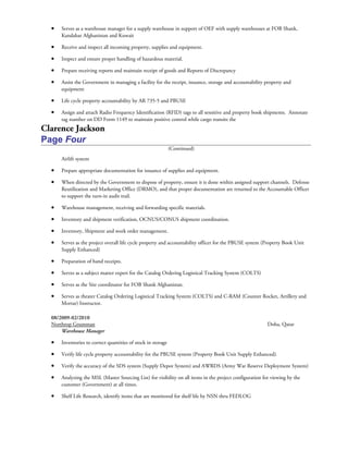 • Serves as a warehouse manager for a supply warehouse in support of OEF with supply warehouses at FOB Shank,
Kandahar Afghanistan and Kuwait
• Receive and inspect all incoming property, supplies and equipment.
• Inspect and ensure proper handling of hazardous material.
• Prepare receiving reports and maintain receipt of goods and Reports of Discrepancy
• Assist the Government in managing a facility for the receipt, issuance, storage and accountability property and
equipment
• Life cycle property accountability by AR 735-5 and PBUSE
• Assign and attach Radio Frequency Identification (RFID) tags to all sensitive and property book shipments. Annotate
tag number on DD Form 1149 to maintain positive control while cargo transits the
Clarence Jackson
Page Four
(Continued)
Airlift system
• Prepare appropriate documentation for issuance of supplies and equipment.
• When directed by the Government to dispose of property, ensure it is done within assigned support channels. Defense
Reutilization and Marketing Office (DRMO), and that proper documentation are returned to the Accountable Officer
to support the turn-in audit trail.
• Warehouse management, receiving and forwarding specific materials.
• Inventory and shipment verification, OCNUS/CONUS shipment coordination.
• Inventory, Shipment and work order management.
• Serves as the project overall life cycle property and accountability officer for the PBUSE system (Property Book Unit
Supply Enhanced)
• Preparation of hand receipts.
• Serves as a subject matter expert for the Catalog Ordering Logistical Tracking System (COLTS)
• Serves as the Site coordinator for FOB Shank Afghanistan.
• Serves as theater Catalog Ordering Logistical Tracking System (COLTS) and C-RAM (Counter Rocket, Artillery and
Mortar) Instructor.
08/2009-02/2010
Northrop Grumman Doha, Qatar
Warehouse Manager
• Inventories to correct quantities of stock in storage
• Verify life cycle property accountability for the PBUSE system (Property Book Unit Supply Enhanced).
• Verify the accuracy of the SDS system (Supply Depot System) and AWRDS (Army War Reserve Deployment System)
• Analyzing the MSL (Master Sourcing List) for visibility on all items in the project configuration for viewing by the
customer (Government) at all times.
• Shelf Life Research, identify items that are monitored for shelf life by NSN thru FEDLOG
 