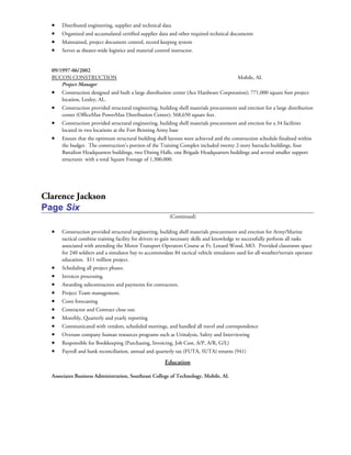 • Distributed engineering, supplier and technical data
• Organized and accumulated certified supplier data and other required technical documents
• Maintained, project document control, record keeping system
• Serves as theater-wide logistics and material control instructor.
09/1997-06/2002
BUCON CONSTRUCTION Mobile, AL
Project Manager
• Construction designed and built a large distribution center (Ace Hardware Corporation); 771,000 square foot project
location, Loxley, AL.
• Construction provided structural engineering, building shell materials procurement and erection for a large distribution
center (OfficeMax PowerMax Distribution Center); 568,650 square feet.
• Construction provided structural engineering, building shell materials procurement and erection for a 34 facilities
located in two locations at the Fort Benning Army base
• Ensure that the optimum structural building shell layouts were achieved and the construction schedule finalized within
the budget. The construction’s portion of the Training Complex included twenty 2-story barracks buildings, four
Battalion Headquarters buildings, two Dining Halls, one Brigade Headquarters buildings and several smaller support
structures with a total Square Footage of 1,300,000.
Clarence Jackson
Page Six
(Continued)
• Construction provided structural engineering, building shell materials procurement and erection for Army/Marine
tactical combine training facility for drivers to gain necessary skills and knowledge to successfully perform all tasks
associated with attending the Motor Transport Operators Course at Ft. Lenard Wood, MO. Provided classroom space
for 240 soldiers and a simulator bay to accommodate 84 tactical vehicle simulators used for all-weather/terrain operator
education. $11 million project.
• Scheduling all project phases.
• Invoices processing.
• Awarding subcontractors and payments for contractors.
• Project Team management.
• Costs forecasting
• Contractor and Contract close out.
• Monthly, Quarterly and yearly reporting
• Communicated with vendors, scheduled meetings, and handled all travel and correspondence
• Oversaw company human resources programs such as Urinalysis, Safety and Interviewing
• Responsible for Bookkeeping (Purchasing, Invoicing, Job Cost, A/P, A/R, G/L)
• Payroll and bank reconciliation, annual and quarterly tax (FUTA, SUTA) returns (941)
Education
Associates Business Administration, Southeast College of Technology, Mobile, AL
 