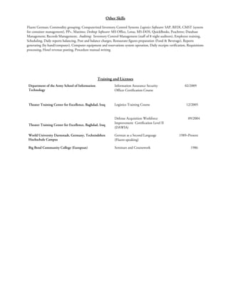 Other Skills
Fluent German; Commodity grouping; Computerized Inventory Control Systems Logistics Software: SAP, RFDI, CMST (system
for container management), PP+, Maximo; Desktop Software: MS Office, Lotus, MS-DOS, QuickBooks, Peachtree; Database
Management; Records Management; Auditing: Inventory Control Management (staff of 8 night auditors), Employee training,
Scheduling, Daily reports balancing, Post and balance charges, Restaurant figures preparation (Food & Beverage), Reports
generating (by hand/computer), Computer equipment and reservations system operation, Daily receipts verification, Requisitions
processing, Hotel revenue posting, Procedure manual writing
Training and Licenses
Department of the Army School of Information
Technology
Information Assurance Security
Officer Certification Course
02/2009
Theater Training Center for Excellence, Baghdad, Iraq Logistics Training Course 12/2005
Theater Training Center for Excellence, Baghdad, Iraq
Defense Acquisition Workforce
Improvement Certification Level II
(DAWIA)
09/2004
World University Darmstadt, Germany, Technisdehen
Hochschule Campus
German as a Second Language
(Fluent-speaking)
1989–Present
Big Bend Community College (European) Seminars and Coursework 1986
 