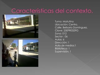 Turno: Matutino
Ubicación: Centro.
Calle: Belisario Domínguez.
Clave: 25EPR0329G
Zona: 012
Sector : 06
Aulas: 6
Dirección: 1
Aula de medios:1
Biblioteca: 1
Supervisión: 1