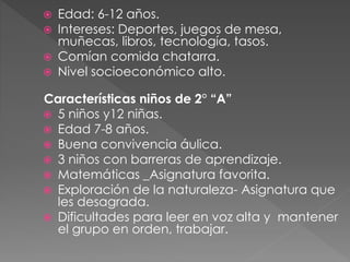  Edad: 6-12 años.
Intereses: Deportes, juegos de mesa,
muñecas, libros, tecnología, tasos.
Comían comida chatarra.
Nivel socioeconómico alto.
Características niños de 2° “A”
5 niños y12 niñas.
Edad 7-8 años.
Buena convivencia áulica.
3 niños con barreras de aprendizaje.
Matemáticas _Asignatura favorita.
Exploración de la naturaleza- Asignatura que
les desagrada.
Dificultades para leer en voz alta y mantener
el grupo en orden, trabajar.
