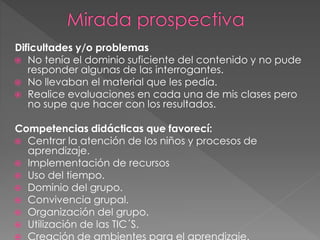 Dificultades y/o problemas
No tenía el dominio suficiente del contenido y no pude
responder algunas de las interrogantes.
No llevaban el material que les pedía.
Realice evaluaciones en cada una de mis clases pero
no supe que hacer con los resultados.
Competencias didácticas que favorecí:
Centrar la atención de los niños y procesos de
aprendizaje.
Implementación de recursos
Uso del tiempo.
Dominio del grupo.
Convivencia grupal.
Organización del grupo.
Utilización de las TIC´S.