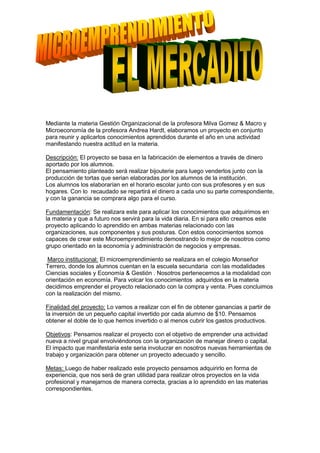 Mediante la materia Gestión Organizacional de la profesora Milva Gomez & Macro y
Microeconomía de la profesora Andrea Hardt, elaboramos un proyecto en conjunto
para reunir y aplicarlos conocimientos aprendidos durante el año en una actividad
manifestando nuestra actitud en la materia.

Descripción: El proyecto se basa en la fabricación de elementos a través de dinero
aportado por los alumnos.
El pensamiento planteado será realizar bijouterie para luego venderlos junto con la
producción de tortas que serian elaboradas por los alumnos de la institución.
Los alumnos los elaborarían en el horario escolar junto con sus profesores y en sus
hogares. Con lo recaudado se repartirá el dinero a cada uno su parte correspondiente,
y con la ganancia se comprara algo para el curso.

Fundamentación: Se realizara este para aplicar los conocimientos que adquirimos en
la materia y que a futuro nos servirá para la vida diaria. En si para ello creamos este
proyecto aplicando lo aprendido en ambas materias relacionado con las
organizaciones, sus componentes y sus posturas. Con estos conocimientos somos
capaces de crear este Microemprendimiento demostrando lo mejor de nosotros como
grupo orientado en la economía y administración de negocios y empresas.

 Marco institucional: El microemprendimiento se realizara en el colegio Monseñor
Terrero, donde los alumnos cuentan en la escuela secundaria con las modalidades
Ciencias sociales y Economía & Gestión . Nosotros pertenecemos a la modalidad con
orientación en economía. Para volcar los conocimientos adquiridos en la materia
decidimos emprender el proyecto relacionado con la compra y venta. Pues concluimos
con la realización del mismo.

Finalidad del proyecto: Lo vamos a realizar con el fin de obtener ganancias a partir de
la inversión de un pequeño capital invertido por cada alumno de $10. Pensamos
obtener el doble de lo que hemos invertido o al menos cubrir los gastos productivos.

Objetivos: Pensamos realizar el proyecto con el objetivo de emprender una actividad
nueva a nivel grupal envolviéndonos con la organización de manejar dinero o capital.
El impacto que manifestaría este seria involucrar en nosotros nuevas herramientas de
trabajo y organización para obtener un proyecto adecuado y sencillo.

Metas: Luego de haber realizado este proyecto pensamos adquirirlo en forma de
experiencia, que nos será de gran utilidad para realizar otros proyectos en la vida
profesional y manejarnos de manera correcta, gracias a lo aprendido en las materias
correspondientes.
 