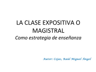 LA CLASE EXPOSITIVA O
     MAGISTRAL
Como estrategia de enseñanza


           Autor: Cejas, Raúl Miguel Ángel
 