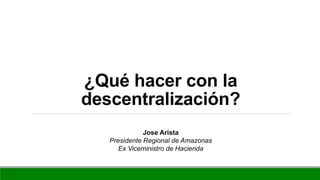 ¿Qué hacer con la
descentralización?
Jose Arista
Presidente Regional de Amazonas
Ex Viceministro de Hacienda
 
