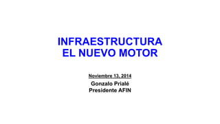 INFRAESTRUCTURAEL NUEVO MOTOR 
Noviembre 13, 2014 
Gonzalo Prialé 
Presidente AFIN  