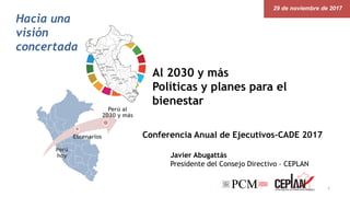 29 de noviembre de 2017
Perú
hoy
Escenarios
Perú al
2030 y más
Hacia una
visión
concertada
Javier Abugattás
Presidente del Consejo Directivo – CEPLAN
1
Al 2030 y más
Políticas y planes para el
bienestar
Conferencia Anual de Ejecutivos-CADE 2017
 