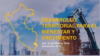 DESARROLLO
TERRITORIAL PARA EL
BIENESTAR Y
CRECIMIENTO
Ing° Jorge Merino Tafur
Noviembre 2017
 