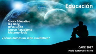 ¿Cómo damos un salto cualitativo?
CADE 2017
Pablo Bustamante Pardo
Educación
Shock Educativo
Big Bang
Revolución
Nuevo Paradigma
Metamorfosis
 