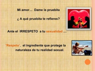 Mi amor…  Dame la pruebita¿ A qué pruebita te refieres?Ante el  IRRESPETO  a tu sexualidad…“Respeto”,  el ingrediente que protege la naturaleza de tu realidad sexual.