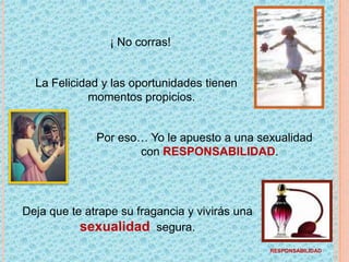 ¡ No corras! La Felicidad y las oportunidades tienen momentos propicios.Por eso… Yo le apuesto a una sexualidad con RESPONSABILIDAD.	Deja que te atrape su fragancia y vivirás una sexualidad  segura.RESPONSABILIDAD