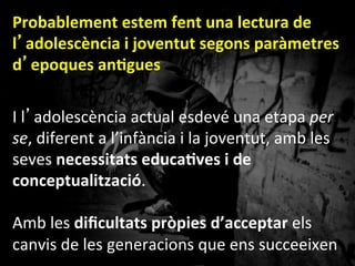 Probablement	
 estem	
 fent	
 una	
 lectura	
 de	
 
l’adolescència	
 i	
 joventut	
 segons	
 paràmetres	
 
d’epoques	
 anGgues	
 	
 
I	
 l’adolescència	
 actual	
 esdevé	
 una	
 etapa	
 per	
 
se,	
 diferent	
 a	
 l’infància	
 i	
 la	
 joventut,	
 amb	
 les	
 
seves	
 necessitats	
 educaGves	
 i	
 de	
 
conceptualització.	
 
	
 
Amb	
 les	
 diﬁcultats	
 pròpies	
 d’acceptar	
 els	
 
canvis	
 de	
 les	
 generacions	
 que	
 ens	
 succeeixen	
 
	
 
(Jaume	
 Funes,	
 2010).	
 	
 
 