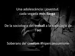 Una	
 adolescència	
 i	
 joventut	
 	
 
cada	
 vegada	
 més	
 llarga	
 
De	
 la	
 sociologia	
 del	
 treball	
 a	
 la	
 sociologia	
 de	
 
l’oci	
 
Soberans	
 del	
 consum	
 #hiperconsumisme	
 
	
 
(Fernando	
 Conde,	
 1999	
 //David	
 Pere	
 Mar=nez,	
 2013)	
 
 